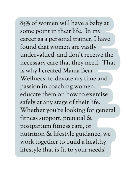 85 of women will have a baby at some point in their life In my career as a personal trainer I have found that women are vastly undervalued and don t receive the necessary care that they need That is why I created Mama Bear Wellness to devote my time and passion in coaching women educate them on how to exercise safely at any stage of their life Whether you re looking for general fitness support prenatal postpartum fitness care or nutrition lifestyle guidance we work together to build a healthy lifestyle that is fit to your needs